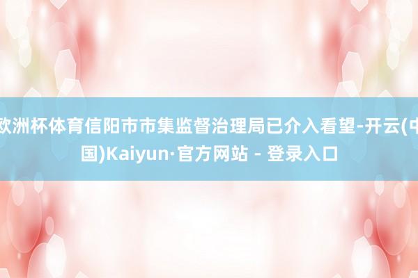 欧洲杯体育信阳市市集监督治理局已介入看望-开云(中国)Kaiyun·官方网站 - 登录入口