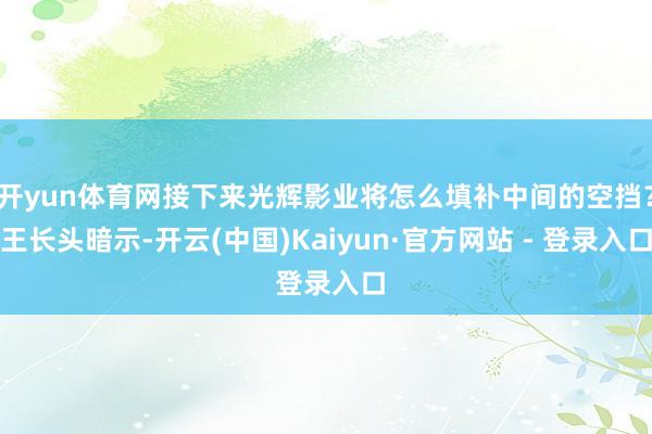 开yun体育网接下来光辉影业将怎么填补中间的空挡？王长头暗示-开云(中国)Kaiyun·官方网站 - 登录入口