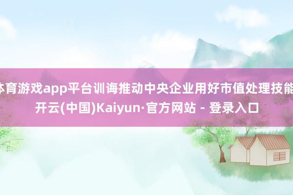 体育游戏app平台训诲推动中央企业用好市值处理技能-开云(中国)Kaiyun·官方网站 - 登录入口