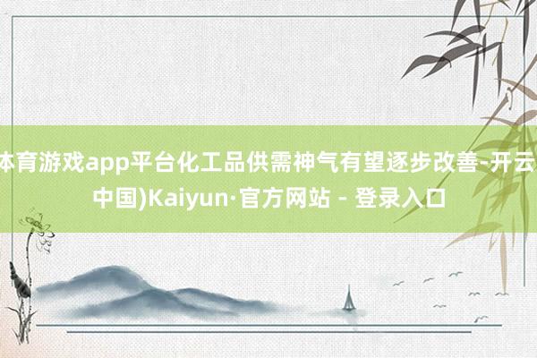体育游戏app平台化工品供需神气有望逐步改善-开云(中国)Kaiyun·官方网站 - 登录入口