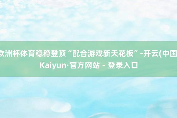 欧洲杯体育稳稳登顶“配合游戏新天花板”-开云(中国)Kaiyun·官方网站 - 登录入口