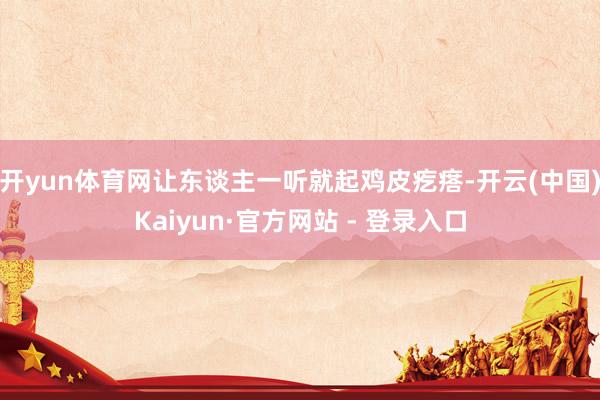 开yun体育网让东谈主一听就起鸡皮疙瘩-开云(中国)Kaiyun·官方网站 - 登录入口