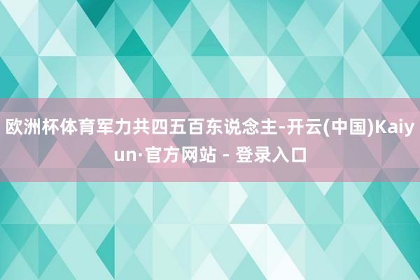 欧洲杯体育军力共四五百东说念主-开云(中国)Kaiyun·官方网站 - 登录入口