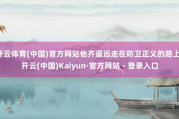 开云体育(中国)官方网站他齐遥远走在防卫正义的路上-开云(中国)Kaiyun·官方网站 - 登录入口