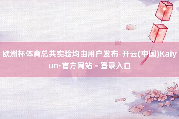 欧洲杯体育总共实验均由用户发布-开云(中国)Kaiyun·官方网站 - 登录入口