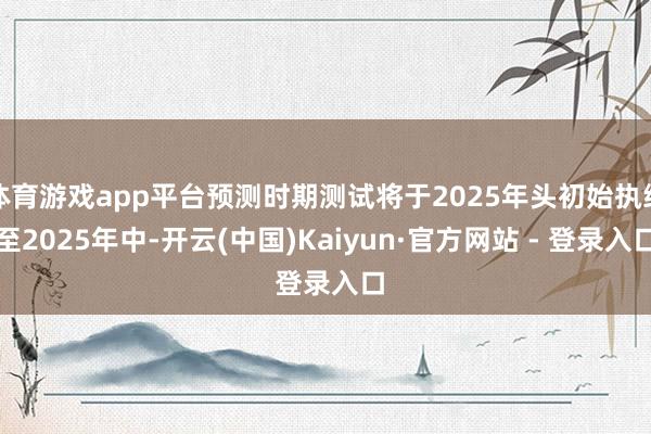 体育游戏app平台预测时期测试将于2025年头初始执续至2025年中-开云(中国)Kaiyun·官方网站 - 登录入口