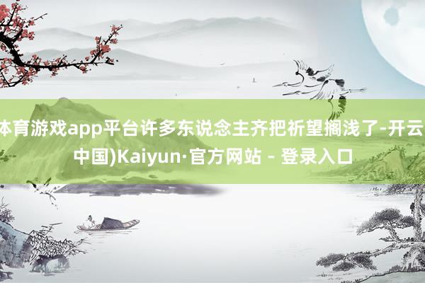 体育游戏app平台许多东说念主齐把祈望搁浅了-开云(中国)Kaiyun·官方网站 - 登录入口