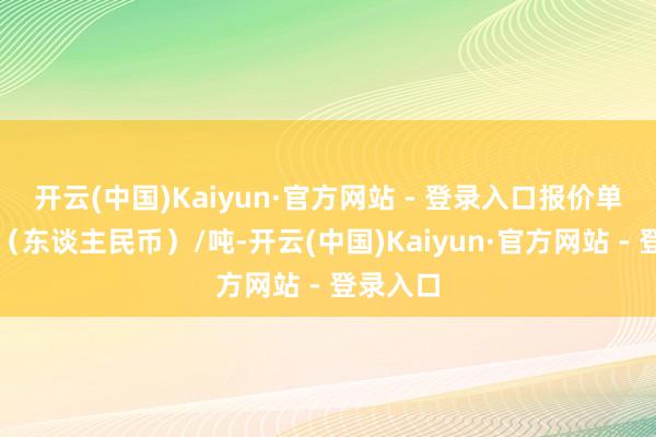 开云(中国)Kaiyun·官方网站 - 登录入口报价单元为元（东谈主民币）/吨-开云(中国)Kaiyun·官方网站 - 登录入口