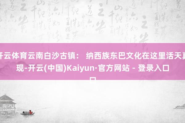 开云体育云南白沙古镇： 纳西族东巴文化在这里活天真现-开云(中国)Kaiyun·官方网站 - 登录入口