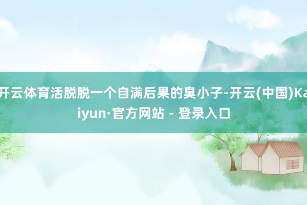 开云体育活脱脱一个自满后果的臭小子-开云(中国)Kaiyun·官方网站 - 登录入口