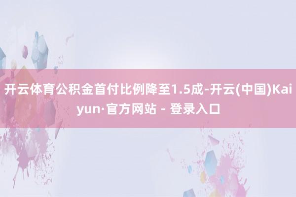 开云体育公积金首付比例降至1.5成-开云(中国)Kaiyun·官方网站 - 登录入口