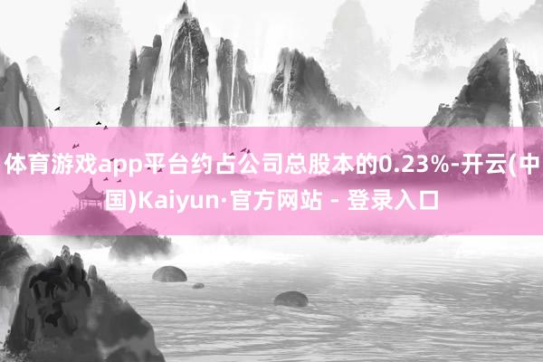 体育游戏app平台约占公司总股本的0.23%-开云(中国)Kaiyun·官方网站 - 登录入口