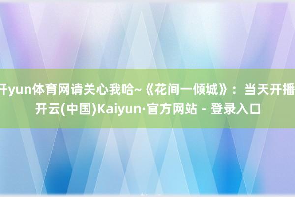 开yun体育网请关心我哈~《花间一倾城》:当天开播-开云(中国)Kaiyun·官方网站 - 登录入口