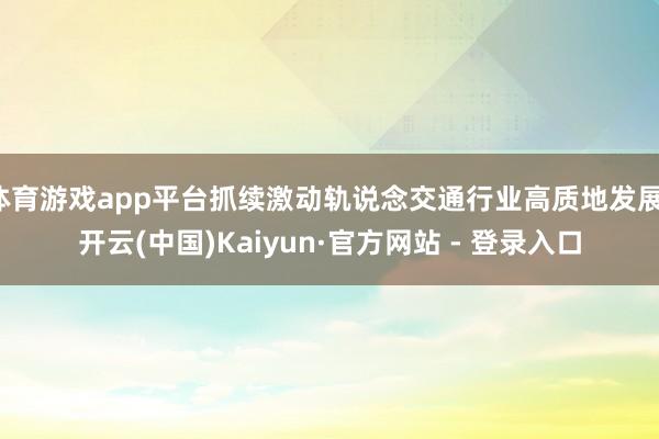 体育游戏app平台抓续激动轨说念交通行业高质地发展-开云(中国)Kaiyun·官方网站 - 登录入口