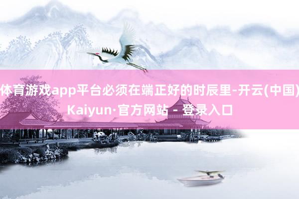 体育游戏app平台必须在端正好的时辰里-开云(中国)Kaiyun·官方网站 - 登录入口