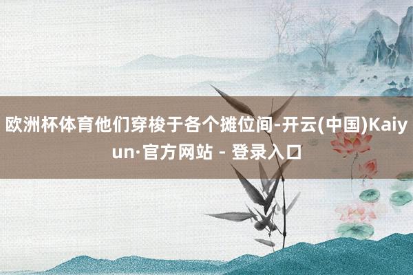 欧洲杯体育他们穿梭于各个摊位间-开云(中国)Kaiyun·官方网站 - 登录入口