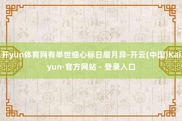开yun体育网有举世细心标日眉月异-开云(中国)Kaiyun·官方网站 - 登录入口