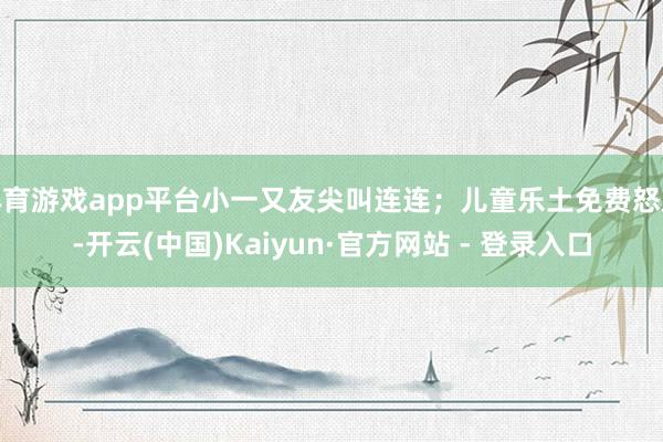 体育游戏app平台小一又友尖叫连连；儿童乐土免费怒放-开云(中国)Kaiyun·官方网站 - 登录入口