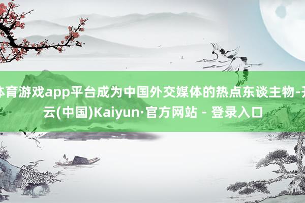 体育游戏app平台成为中国外交媒体的热点东谈主物-开云(中国)Kaiyun·官方网站 - 登录入口