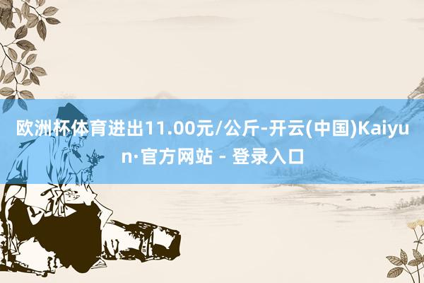 欧洲杯体育进出11.00元/公斤-开云(中国)Kaiyun·官方网站 - 登录入口