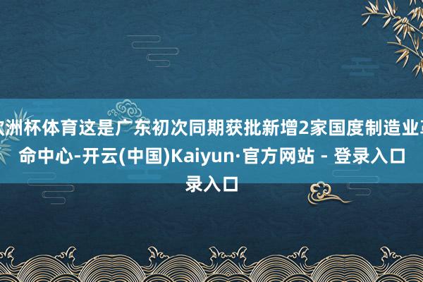 欧洲杯体育这是广东初次同期获批新增2家国度制造业革命中心-开云(中国)Kaiyun·官方网站 - 登录入口