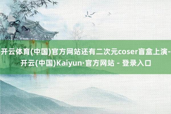 开云体育(中国)官方网站还有二次元coser盲盒上演-开云(中国)Kaiyun·官方网站 - 登录入口