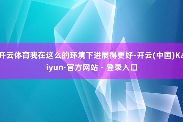 开云体育我在这么的环境下进展得更好-开云(中国)Kaiyun·官方网站 - 登录入口