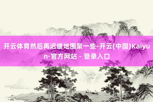 开云体育然后再迟缓地围聚一些-开云(中国)Kaiyun·官方网站 - 登录入口