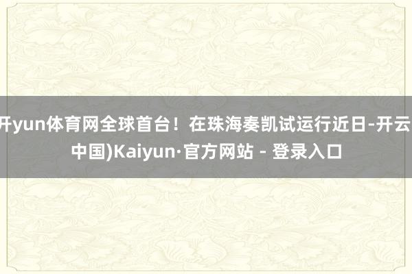 开yun体育网全球首台！在珠海奏凯试运行近日-开云(中国)Kaiyun·官方网站 - 登录入口