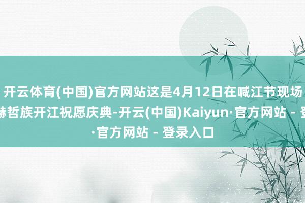 开云体育(中国)官方网站这是4月12日在喊江节现场拍摄的赫哲族开江祝愿庆典-开云(中国)Kaiyun·官方网站 - 登录入口