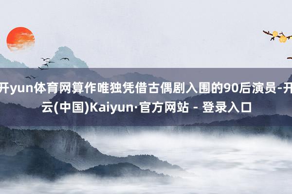 开yun体育网算作唯独凭借古偶剧入围的90后演员-开云(中国)Kaiyun·官方网站 - 登录入口