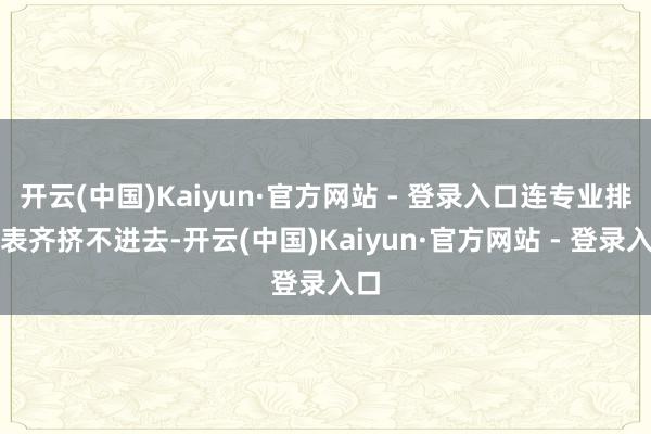 开云(中国)Kaiyun·官方网站 - 登录入口连专业排行表齐挤不进去-开云(中国)Kaiyun·官方网站 - 登录入口