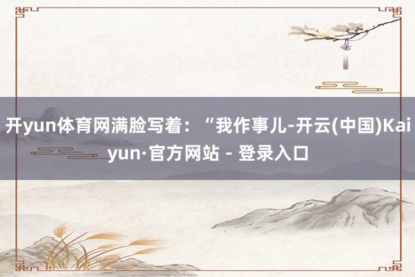 开yun体育网满脸写着：“我作事儿-开云(中国)Kaiyun·官方网站 - 登录入口
