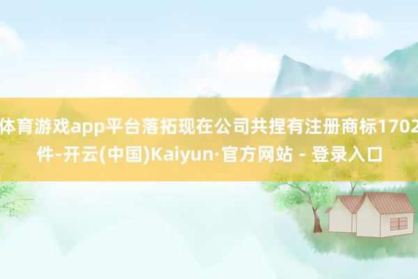 体育游戏app平台落拓现在公司共捏有注册商标1702件-开云(中国)Kaiyun·官方网站 - 登录入口