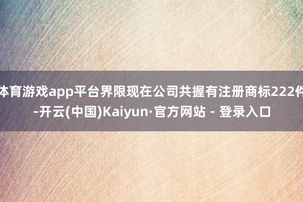体育游戏app平台界限现在公司共握有注册商标222件-开云(中国)Kaiyun·官方网站 - 登录入口