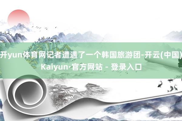 开yun体育网记者遭遇了一个韩国旅游团-开云(中国)Kaiyun·官方网站 - 登录入口