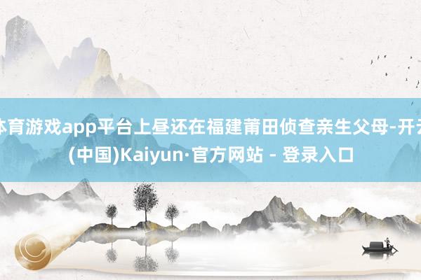 体育游戏app平台上昼还在福建莆田侦查亲生父母-开云(中国)Kaiyun·官方网站 - 登录入口