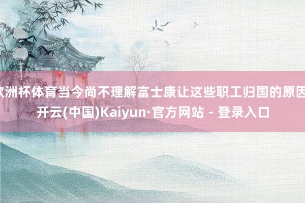 欧洲杯体育当今尚不理解富士康让这些职工归国的原因-开云(中国)Kaiyun·官方网站 - 登录入口