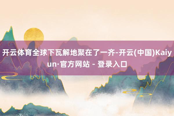 开云体育全球下瓦解地聚在了一齐-开云(中国)Kaiyun·官方网站 - 登录入口
