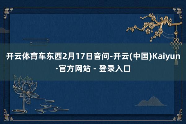 开云体育车东西2月17日音问-开云(中国)Kaiyun·官方网站 - 登录入口