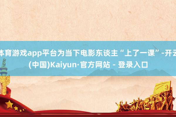 体育游戏app平台为当下电影东谈主“上了一课”-开云(中国)Kaiyun·官方网站 - 登录入口