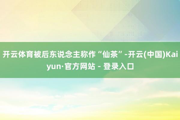 开云体育被后东说念主称作“仙茶”-开云(中国)Kaiyun·官方网站 - 登录入口