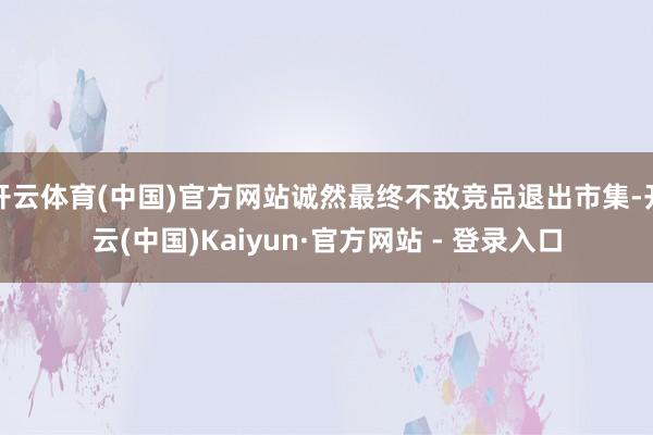 开云体育(中国)官方网站诚然最终不敌竞品退出市集-开云(中国)Kaiyun·官方网站 - 登录入口