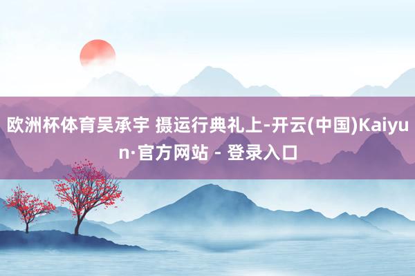 欧洲杯体育吴承宇 摄运行典礼上-开云(中国)Kaiyun·官方网站 - 登录入口