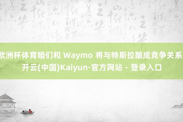 欧洲杯体育咱们和 Waymo 将与特斯拉酿成竞争关系-开云(中国)Kaiyun·官方网站 - 登录入口