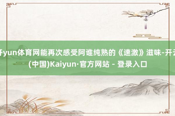 开yun体育网能再次感受阿谁纯熟的《速激》滋味-开云(中国)Kaiyun·官方网站 - 登录入口