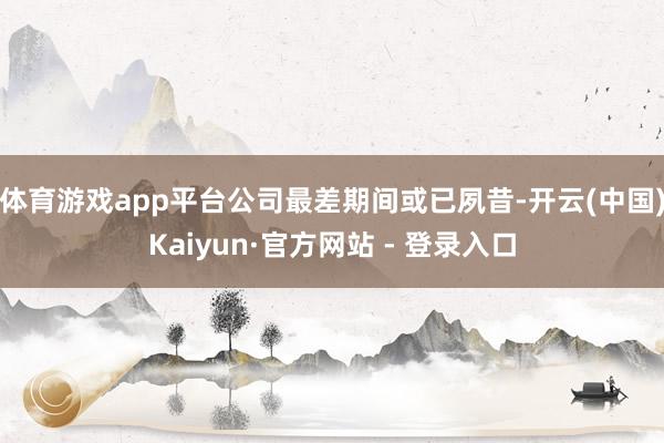 体育游戏app平台公司最差期间或已夙昔-开云(中国)Kaiyun·官方网站 - 登录入口