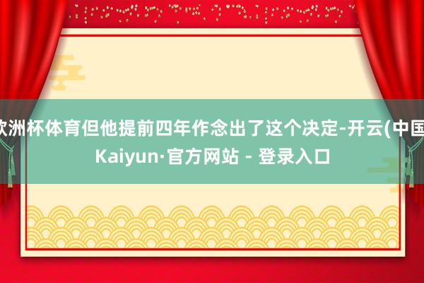 欧洲杯体育但他提前四年作念出了这个决定-开云(中国)Kaiyun·官方网站 - 登录入口