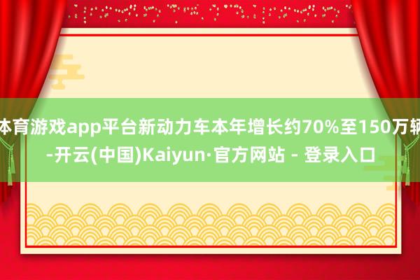 体育游戏app平台新动力车本年增长约70%至150万辆-开云(中国)Kaiyun·官方网站 - 登录入口