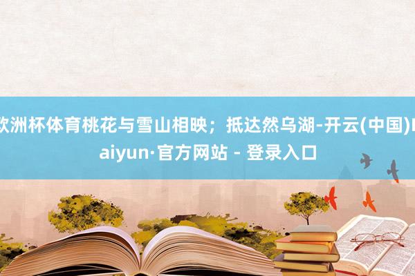 欧洲杯体育桃花与雪山相映；抵达然乌湖-开云(中国)Kaiyun·官方网站 - 登录入口
